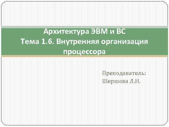 Архитектура ЭВМ и ВС Тема 1. 6. Внутренняя организация процессора Преподаватель: Шершова Л. Н.