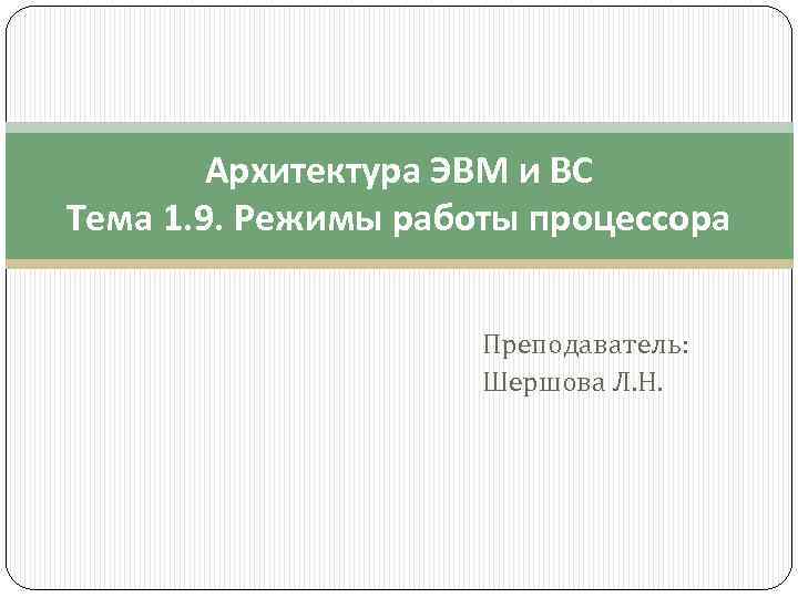 Архитектура ЭВМ и ВС Тема 1. 9. Режимы работы процессора Преподаватель: Шершова Л. Н.