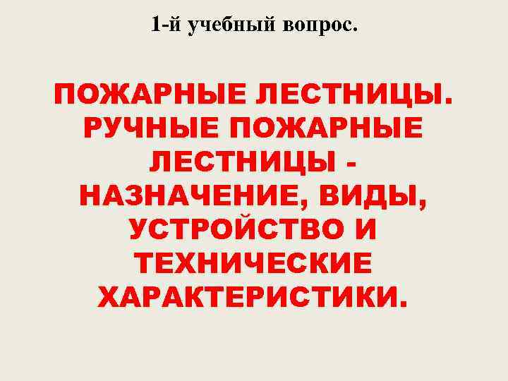 1 -й учебный вопрос. ПОЖАРНЫЕ ЛЕСТНИЦЫ. РУЧНЫЕ ПОЖАРНЫЕ ЛЕСТНИЦЫ НАЗНАЧЕНИЕ, ВИДЫ, УСТРОЙСТВО И ТЕХНИЧЕСКИЕ