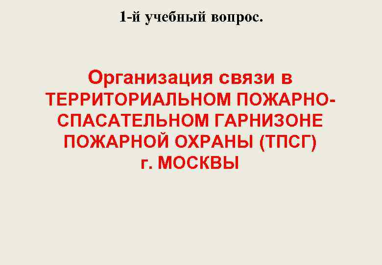 1 -й учебный вопрос. Организация связи в ТЕРРИТОРИАЛЬНОМ ПОЖАРНОСПАСАТЕЛЬНОМ ГАРНИЗОНЕ ПОЖАРНОЙ ОХРАНЫ (ТПСГ) г.