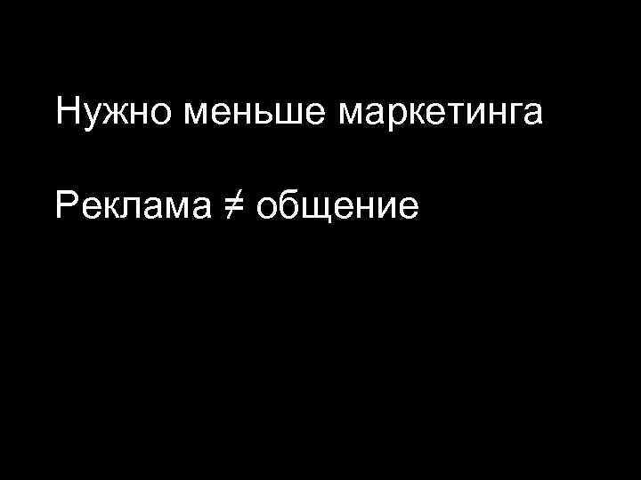 Нужно меньше маркетинга Реклама ≠ общение 