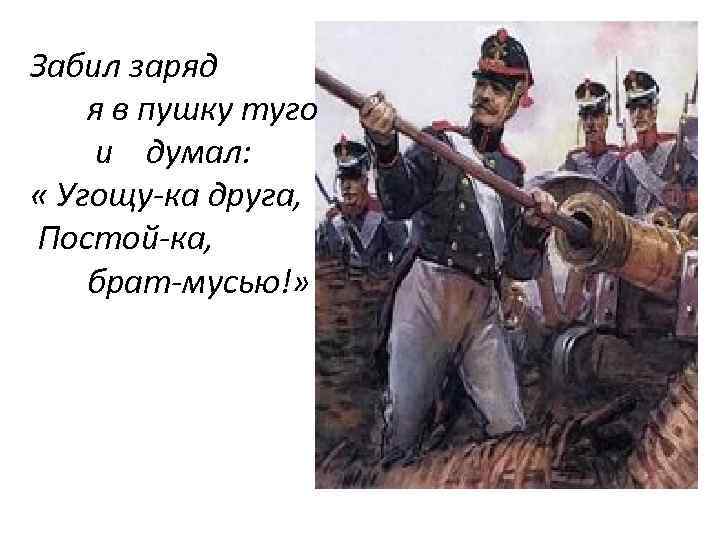 Забил заряд я в пушку туго и думал: « Угощу-ка друга, Постой-ка, брат-мусью!» 