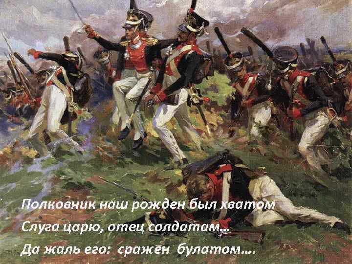Полковник наш рожден был хватом Слуга царю, отец солдатам… Да жаль его: сражен булатом….