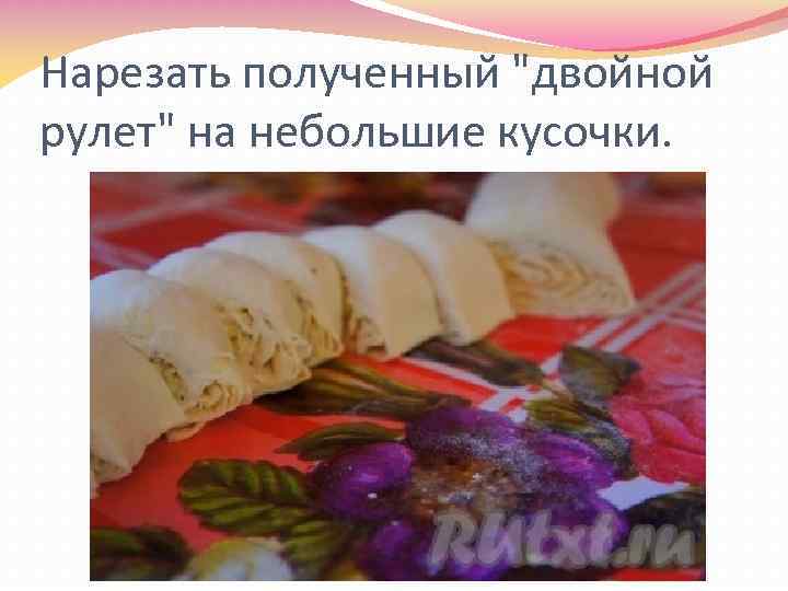 Нарезать полученный "двойной рулет" на небольшие кусочки. 