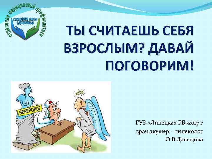 ТЫ СЧИТАЕШЬ СЕБЯ ВЗРОСЛЫМ? ДАВАЙ ПОГОВОРИМ! ГУЗ «Липецкая РБ» 2017 г врач акушер –