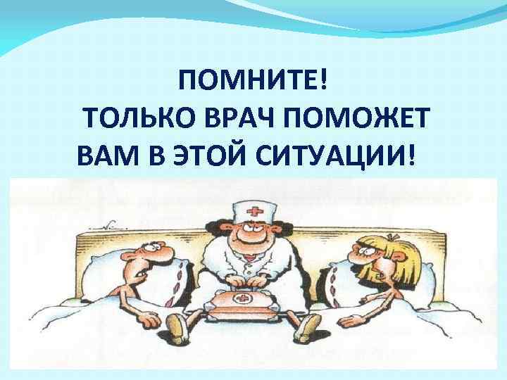 ПОМНИТЕ! ТОЛЬКО ВРАЧ ПОМОЖЕТ ВАМ В ЭТОЙ СИТУАЦИИ! 