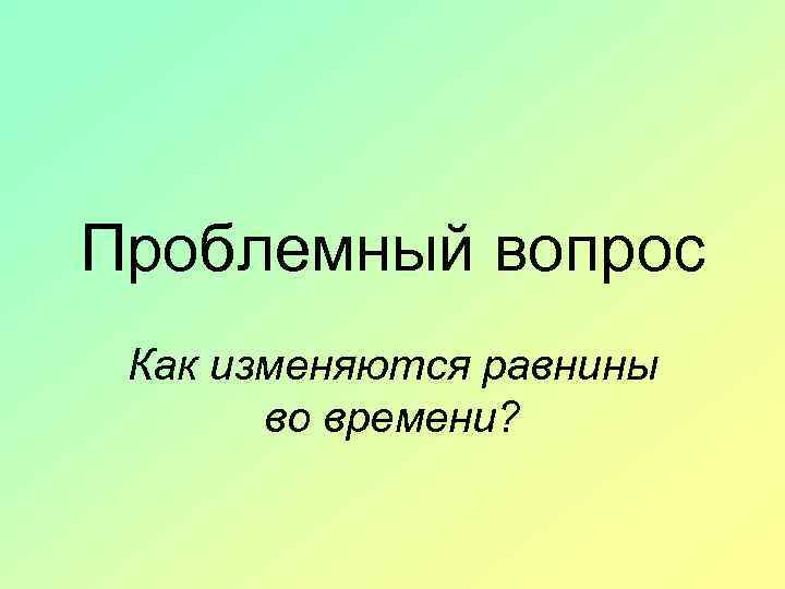 Проблемный вопрос Как изменяются равнины во времени? 