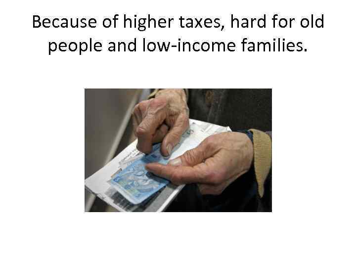 Because of higher taxes, hard for old people and low-income families. 