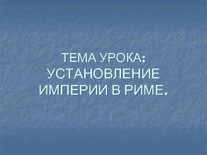 ТЕМА УРОКА: УСТАНОВЛЕНИЕ ИМПЕРИИ В РИМЕ. 