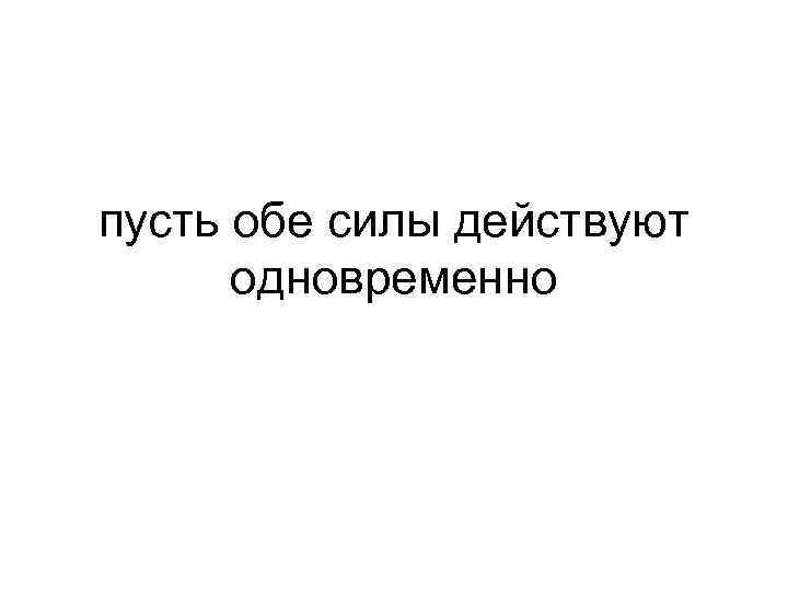 пусть обе силы действуют одновременно 