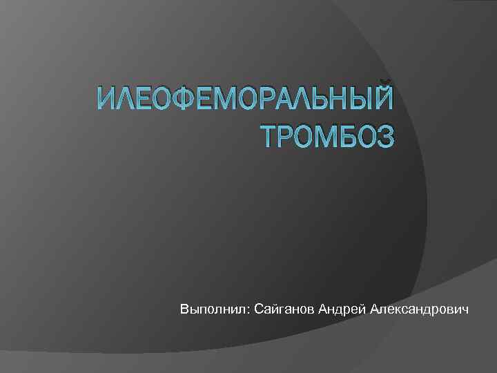 ИЛЕОФЕМОРАЛЬНЫЙ ТРОМБОЗ Выполнил: Сайганов Андрей Александрович 