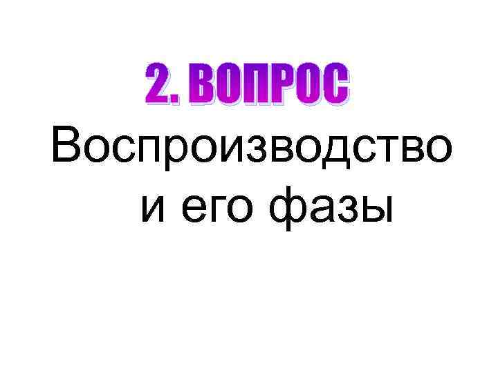 2. ВОПРОС Воспроизводство и его фазы 