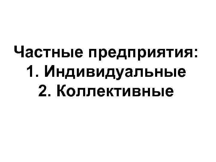 Частные предприятия: 1. Индивидуальные 2. Коллективные 