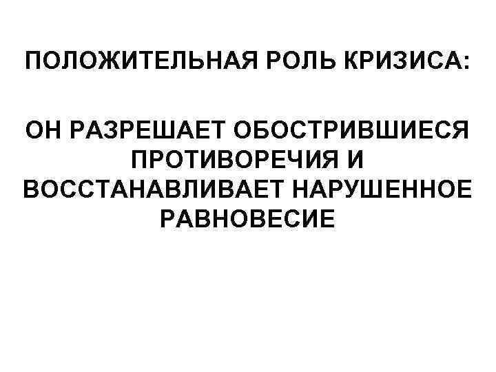 ПОЛОЖИТЕЛЬНАЯ РОЛЬ КРИЗИСА: ОН РАЗРЕШАЕТ ОБОСТРИВШИЕСЯ ПРОТИВОРЕЧИЯ И ВОССТАНАВЛИВАЕТ НАРУШЕННОЕ РАВНОВЕСИЕ 