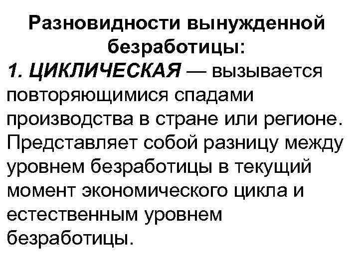 Разновидности вынужденной безработицы: 1. ЦИКЛИЧЕСКАЯ — вызывается повторяющимися спадами производства в стране или регионе.
