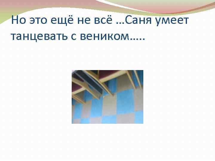 Но это ещё не всё …Саня умеет танцевать с веником…. . 