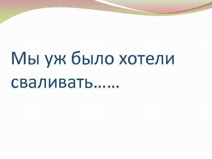 Мы уж было хотели сваливать…… 