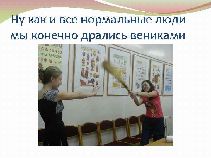 Ну как и все нормальные люди мы конечно дрались вениками 