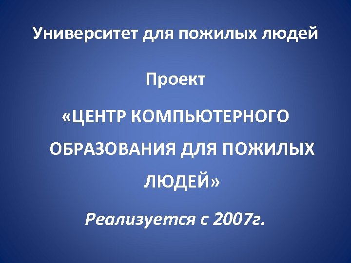 Университет для пожилых людей Проект «ЦЕНТР КОМПЬЮТЕРНОГО ОБРАЗОВАНИЯ ДЛЯ ПОЖИЛЫХ ЛЮДЕЙ» Реализуется с 2007