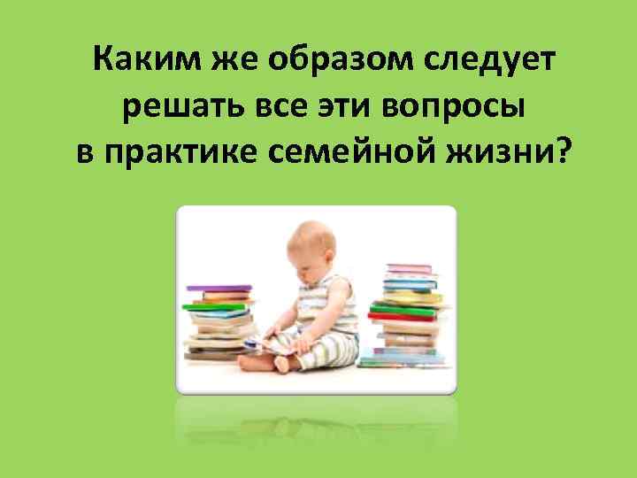 Каким же образом следует решать все эти вопросы в практике семейной жизни? 