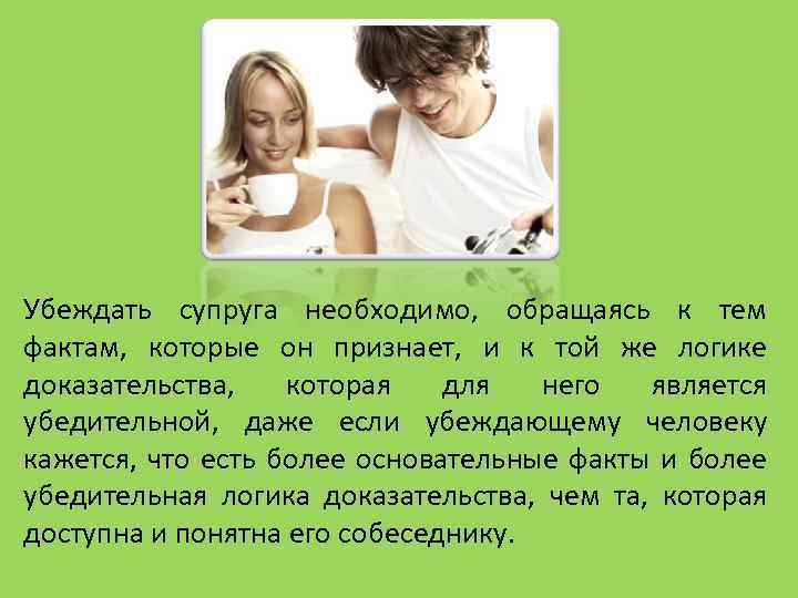 Убеждать супруга необходимо, обращаясь к тем фактам, которые он признает, и к той же