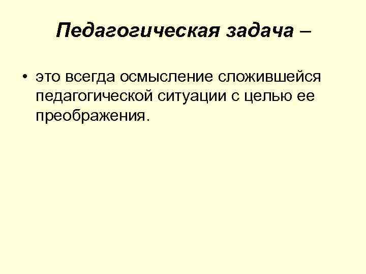 Педагогическая задача – • это всегда осмысление сложившейся педагогической ситуации с целью ее преображения.