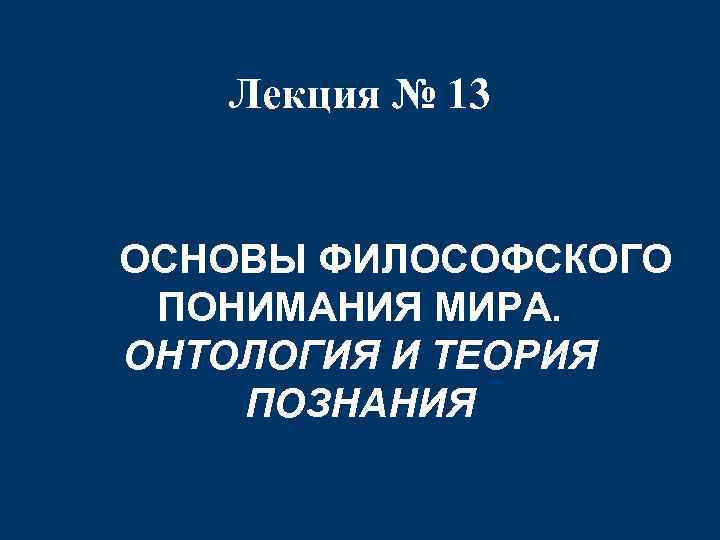 Лекция № 13 ОСНОВЫ ФИЛОСОФСКОГО ПОНИМАНИЯ МИРА. ОНТОЛОГИЯ И ТЕОРИЯ ПОЗНАНИЯ 