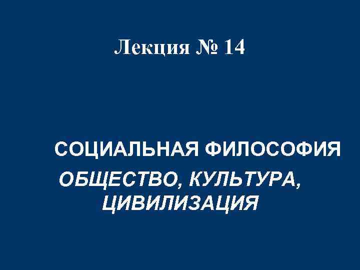 Лекция № 14 СОЦИАЛЬНАЯ ФИЛОСОФИЯ ОБЩЕСТВО, КУЛЬТУРА, ЦИВИЛИЗАЦИЯ 