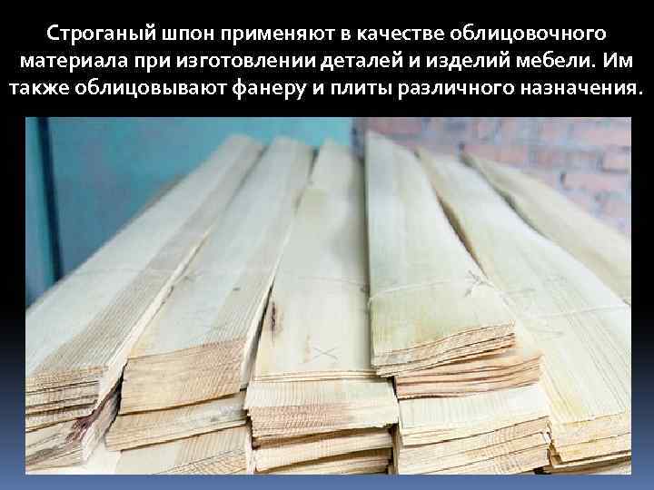 Строганый шпон применяют в качестве облицовочного материала при изготовлении деталей и изделий мебели. Им