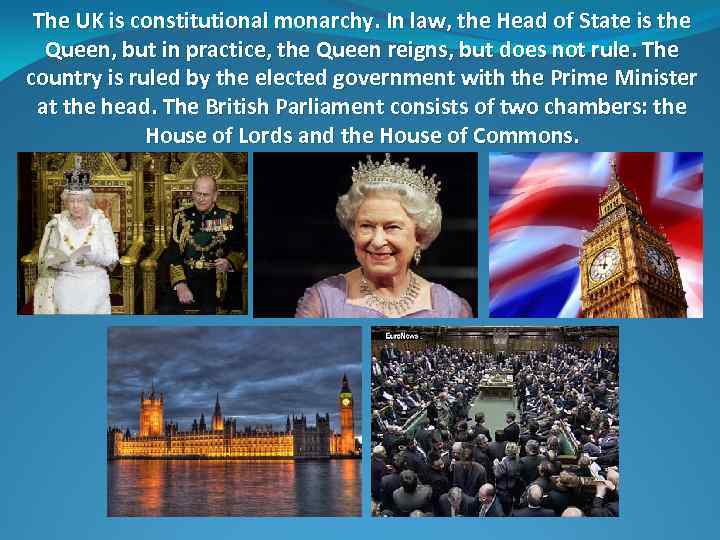 The UK is constitutional monarchy. In law, the Head of State is the Queen,