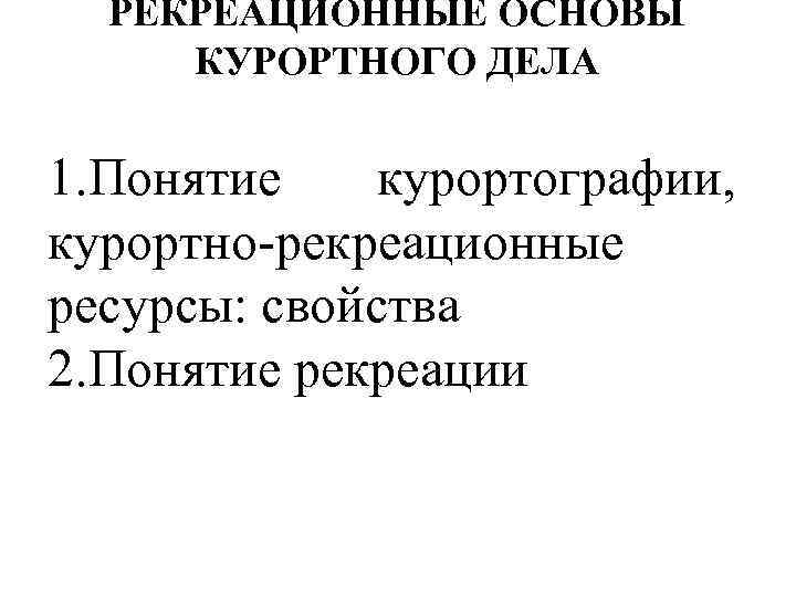 РЕКРЕАЦИОННЫЕ ОСНОВЫ КУРОРТНОГО ДЕЛА 1. Понятие курортографии, курортно-рекреационные ресурсы: свойства 2. Понятие рекреации 