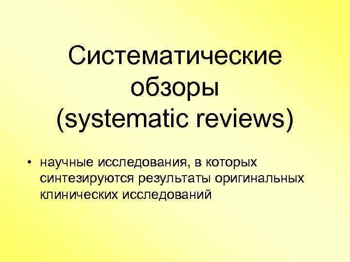 Систематические обзоры (systematic reviews) • научные исследования, в которых синтезируются результаты оригинальных клинических исследований