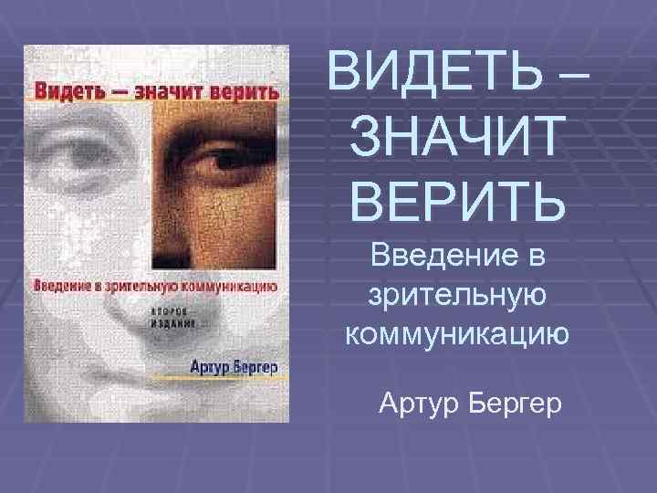 ВИДЕТЬ – ЗНАЧИТ ВЕРИТЬ Введение в зрительную коммуникацию Артур Бергер 