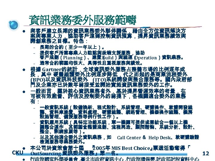 資訊業務委外服務範疇 l 與客戶建立長期的資訊業務委外夥伴關係，藉由全方位資訊解決方 案與專業人力，協助客戶達到控制資訊預算，提昇資訊業務績效與 開創業務之目標。特色： – – – l l 根據 Gartner的統計，全球資訊委外服務占整體市場的比例逐年成 長，其中 硬體維護委外比例逐步降低，代之而起的是商業流程委外