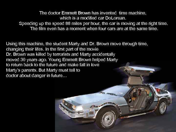 The doctor Emmett Brown has invented time machine, which is a modified car Do.