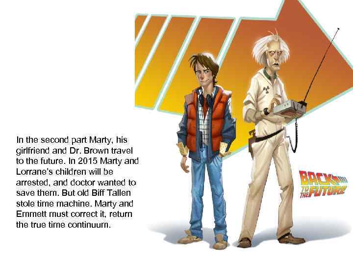 In the second part Marty, his girlfriend and Dr. Brown travel to the future.