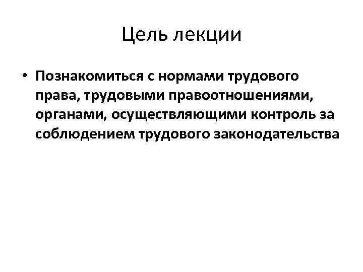 Цель лекции • Познакомиться с нормами трудового права, трудовыми правоотношениями, органами, осуществляющими контроль за