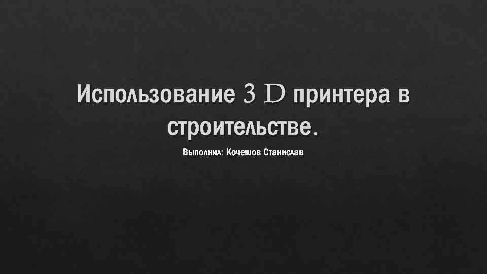 Использование 3 D принтера в строительстве. Выполнил: Кочешов Станислав 