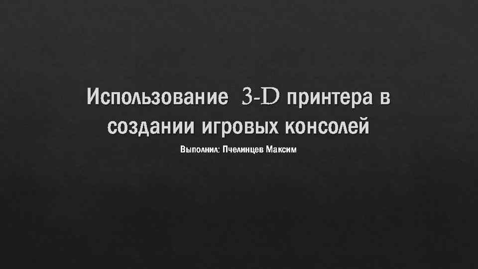 Использование 3 -D принтера в создании игровых консолей Выполнил: Пчелинцев Максим 