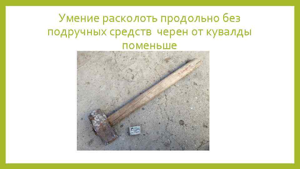 Умение расколоть продольно без подручных средств черен от кувалды поменьше 