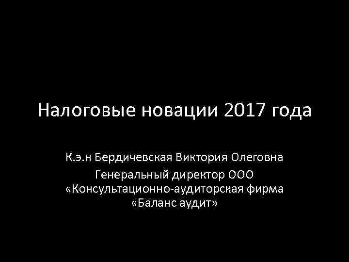 Налоговые новации 2017 года К. э. н Бердичевская Виктория Олеговна Генеральный директор ООО «Консультационно-аудиторская