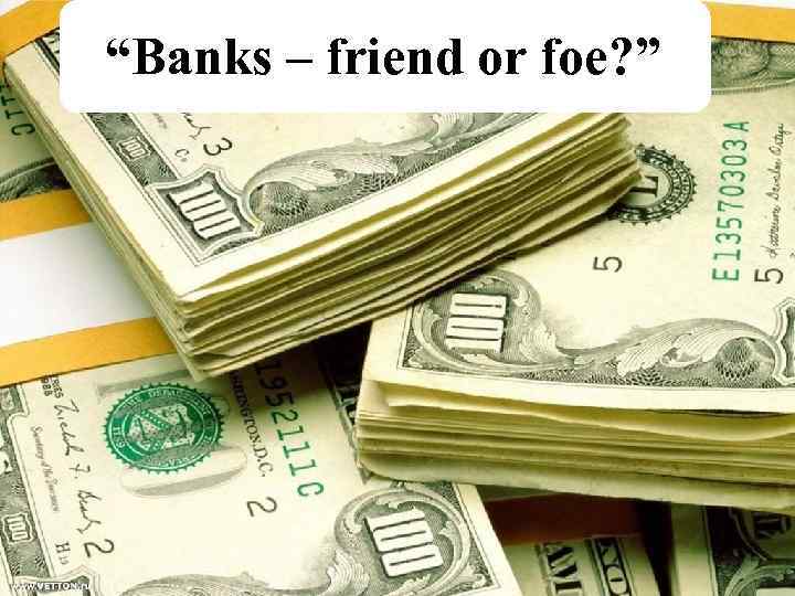 “Banks – friend or foe? ” 