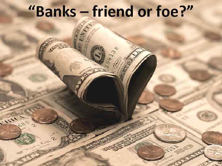 “Banks – friend or foe? ” 