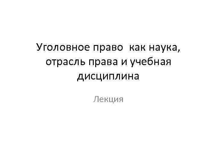 Уголовное право как наука, отрасль права и учебная дисциплина Лекция 