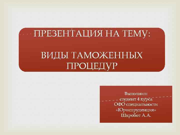 ПРЕЗЕНТАЦИЯ НА ТЕМУ: ВИДЫ ТАМОЖЕННЫХ ПРОЦЕДУР Выполнил: студент 4 курса ОФО специальности «Юриспруденция» Шкробот