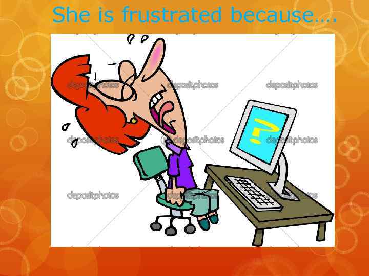She is frustrated because…. 