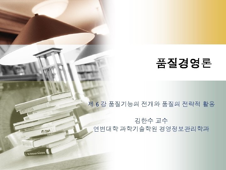 품질경영론 제 6 강 품질기능의 전개와 품질의 전략적 활용 김한수 교수 연변대학 과학기술학원 경영정보관리학과