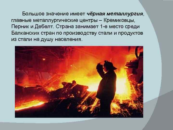 Большое значение имеет чёрная металлургия, главные металлургические центры – Кремиковцы, Перник и Дебелт. Страна