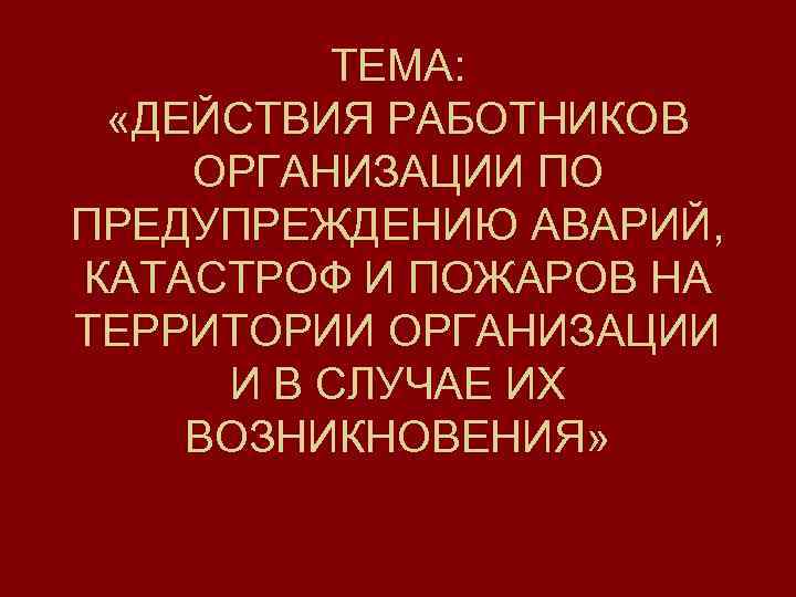 ТЕМА: «ДЕЙСТВИЯ РАБОТНИКОВ ОРГАНИЗАЦИИ ПО ПРЕДУПРЕЖДЕНИЮ АВАРИЙ, КАТАСТРОФ И ПОЖАРОВ НА ТЕРРИТОРИИ ОРГАНИЗАЦИИ И