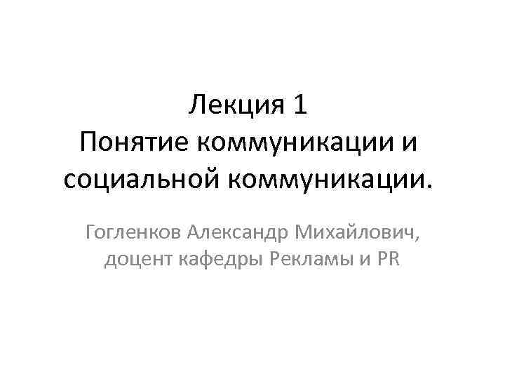 Лекция 1 Понятие коммуникации и социальной коммуникации. Гогленков Александр Михайлович, доцент кафедры Рекламы и